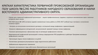 • Главная цель первичной профсоюзной организации – защита профессиональных, трудовых, социально-экономических прав и законных
интересов своих членов.
• ППО ГБОУ Школа № 1246 составила годовой, ежемесячные планы работы на 2016-2017 учебный год и поставила к исполнению
основные задачи:
• - Контроль за исполнением коллективного договора и соглашений между профкомом и администрацией;
• -Оказание информационно-методической, консультативной, правовой помощи членам профсоюза;
• -Усиление организационных и финансовых мер по мотивации профсоюзного членства
• Территориальной профсоюзной организацией в помощь председателям ППО разработана и действует Программа мотивации
профсоюзного членства.
• -Организация отдыха членов профсоюза и их детей;
• -Коллективно-договорное регулирование труда педагогических работников
• -Добровольное медицинское страхование
• -Правовое регулирование труда работников образовательных организаций
КРАТКАЯ ХАРАКТЕРИСТИКА ПЕРВИЧНОЙ ПРОФСОЮЗНОЙ ОРГАНИЗАЦИИ
ГБОУ ШКОЛА №1246 РАБОТНИКОВ НАРОДНОГО ОБРАЗОВАНИЯ И НАУКИ
ВОСТОЧНОГО АДМИНИСТРАТИВНОГО ОКРУГА.
 