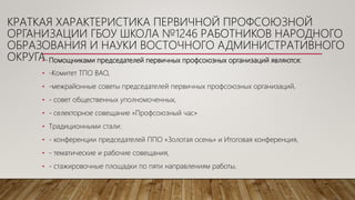 • Помощниками председателей первичных профсоюзных организаций являются:
• -Комитет ТПО ВАО,
• -межрайонные советы председателей первичных профсоюзных организаций,
• - совет общественных уполномоченных,
• - селекторное совещание «Профсоюзный час»
• Традиционными стали:
• - конференции председателей ППО «Золотая осень» и Итоговая конференция,
• - тематические и рабочие совещания,
• - стажировочные площадки по пяти направлениям работы,
КРАТКАЯ ХАРАКТЕРИСТИКА ПЕРВИЧНОЙ ПРОФСОЮЗНОЙ
ОРГАНИЗАЦИИ ГБОУ ШКОЛА №1246 РАБОТНИКОВ НАРОДНОГО
ОБРАЗОВАНИЯ И НАУКИ ВОСТОЧНОГО АДМИНИСТРАТИВНОГО
ОКРУГА.
 