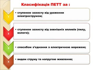 Класифікація ПЕТТ за :
1
• ступенем захисту від ураження
електрострумом;
2
• ступенем захисту від зовнішніх впливів (пилу,
вологи);
3 • способом з'єднання з електричною мережею;
4
• видом струму та напругою живлення;
 