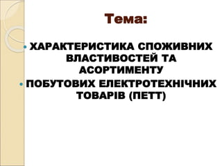Тема:
 ХАРАКТЕРИСТИКА СПОЖИВНИХ
ВЛАСТИВОСТЕЙ ТА
АСОРТИМЕНТУ
 ПОБУТОВИХ ЕЛЕКТРОТЕХНІЧНИХ
ТОВАРІВ (ПЕТТ)
 