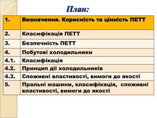 План:
1. Визначення. Корисність та цінність ПЕТТ
2. Класифікація ПЕТТ
3. Безпечність ПЕТТ
4. Побутові холодильники
4.1. Класифікація
4.2. Принцип дії холодильників
4.3. Споживні властивості, вимоги до якості
5. Пральні машини, класифікація, споживні
властивості, вимоги до якості
 