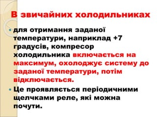 В звичайних холодильниках
 для отримання заданої
температури, наприклад +7
градусів, компресор
холодильника включається на
максимум, охолоджує систему до
заданої температури, потім
відключається.
 Це проявляється періодичними
щелчками реле, які можна
почути.
 