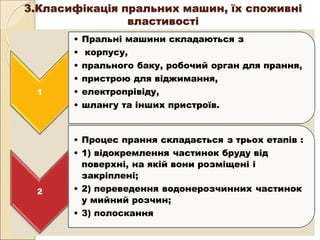 3.Класифікація пральних машин, їх споживні
властивості
1
• Пральні машини складаються з
• корпусу,
• прального баку, робочий орган для прання,
• пристрою для віджимання,
• електропрівіду,
• шлангу та інших пристроїв.
2
• Процес прання складається з трьох етапів :
• 1) відокремлення частинок бруду від
поверхні, на якій вони розміщені і
закріплені;
• 2) переведення водонерозчинних частинок
у мийний розчин;
• 3) полоскання
 