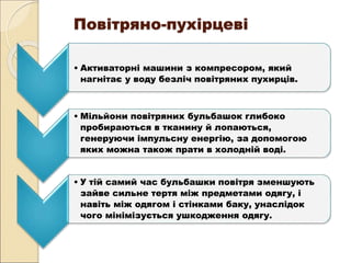 Повітряно-пухірцеві
• Активаторні машини з компресором, який
нагнітає у воду безліч повітряних пухирців.
• Мільйони повітряних бульбашок глибоко
пробираються в тканину й лопаються,
генеруючи імпульсну енергію, за допомогою
яких можна також прати в холодній воді.
• У тій самий час бульбашки повітря зменшують
зайве сильне тертя між предметами одягу, і
навіть між одягом і стінками баку, унаслідок
чого мінімізується ушкодження одягу.
 