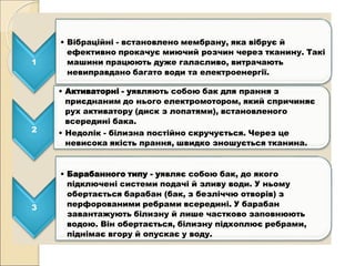 і
1
• Вібраційні - встановлено мембрану, яка вібрує й
ефективно прокачує миючий розчин через тканину. Такі
машини працюють дуже галасливо, витрачають
невиправдано багато води та електроенергії.
2
• Активаторні - уявляють собою бак для прання з
приєднаним до нього електромотором, який спричиняє
рух активатору (диск з лопатями), встановленого
всередині бака.
• Недолік - білизна постійно скручується. Через це
невисока якість прання, швидко зношується тканина.
3
• Барабанного типу - уявляє собою бак, до якого
підключені системи подачі й зливу води. У ньому
обертається барабан (бак, з безліччю отворів) з
перфорованими ребрами всередині. У барабан
завантажують білизну й лише частково заповнюють
водою. Він обертається, білизну підхоплює ребрами,
піднімає вгору й опускає у воду.
 