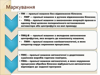 Маркування
• ПМ — пральні машини без віджимання білизни;
• - ПМР — пральні машини з ручним віджиманням білизни;
• - ПМЦ— пральні машини з виконанням операцій прання в
одному баці шляхом поперемінного встановлення
активатора або центрифуги на вал приводу;
• ПМЦ-В — пральні машини з вкладною автономною
центрифугою, яка входить до комплекту машини;
• - ПМН— пральні машини напівавтоматичні, в яких
оператор керує окремими процесами;
• ПМС— пральні машини автоматичні з додатковим
сушінням виробів гарячим повітрям.
• ПМА— пральні машини автоматичні, в яких керування
процесами обробки білизни відбувається автоматично
відповідно до заданої програми
 