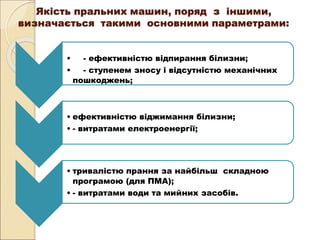 Якість пральних машин, поряд з іншими,
визначається такими основними параметрами:
• - ефективністю відпирання білизни;
• - ступенем зносу і відсутністю механічних
пошкоджень;
• ефективністю віджимання білизни;
• - витратами електроенергії;
• тривалістю прання за найбільш складною
програмою (для ПМА);
• - витратами води та мийних засобів.
 