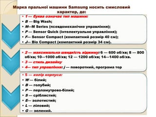 Марка пральної машини Samsung носить смисловий
характер, де:
• 1 — буква означає тип машини:
• В — Big Wash;
• М—М Series (псевдомеханічне управління);
• Р — Sensor Quick (інтелектуальне управління);
• F— Sensor Compact (компактний розмір 40 см);
• J— Bio Compact (компактний розмір 34 см).
• 2 — максимальна швидкість віджиму: 6 — 600 об/хв; 8 — 800
об/хв; 10—1000 об/хв; 12 — 1200 об/хв; 14—1400 об/хв.
• 3 — стиль дизайну
• 4— тип управління: j — поворотний, програма тор
• 5 — колір корпуса:
• W — білий;
• В — голубий;
• Р — перламутрово-білий;
• S — сріблястий;
• Е— золотистий;
• L — ліловий;
• G — зелений.
 