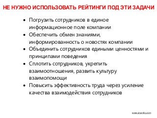 www.pryaniky.com
• Погрузить сотрудников в единое
информационное поле компании
• Обеспечить обмен знаниями,
информированность о новостях компании
• Объединить сотрудников едиными ценностями и
принципами поведения
• Сплотить сотрудников, укрепить
взаимоотношения, развить культуру
взаимопомощи
• Повысить эффективность труда через усиление
качества взаимодействия сотрудников
НЕ НУЖНО ИСПОЛЬЗОВАТЬ РЕЙТИНГИ ПОД ЭТИ ЗАДАЧИ
 