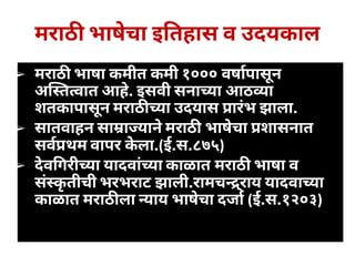 मराठ भाषेचा इ तहास व उदयकाल
➢ मराठ भाषा कमीत कमी १००० वषापासून
अ त वात आहे. इसवी सना या आठ ा
शतकापासून मराठ या उदयास ारंभ झाला.
➢ सातवाहन सा ा यानेमराठ भाषेचा शासनात
सव थम वापर केला.(ई.स.८७५)
➢ देव गरी या यादवांया काळात मराठ भाषा व
संकृतीची भरभराट झाली.रामच ्राय यादवा या
काळात मराठ ला याय भाषेचा दजा (ई.स.१२०३)
 