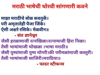मराठ भाषेची थोरवी सांगणारी कवने
माझा मराठ चेबोळ कवतुक।
परी अमृतातेही पैजा जके।
ऐसी अ रेर सके। मेळवीन॥
           ­ संत  ानेर
जैसी हरळामाजी र न खळा।र नामाजी  हरा  नळा।
तैसी भाषांमाजी चोखळा ।भाषा मराठ ॥
जैसी पुपांमाजी पुप मोगरी।क  परीमळांमाजी क तुरी।
तैसी भाषांमाजी सा जरी।मरा ठया॥
                             ­ फादर  ट फ स
 