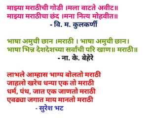 मा या मराठ ची गोडी ।मला वाटते अवीट॥
मा या मराठ चा छंद ।मना  न य मोहवीत॥
                      ­  व. म. कुलकण
भाषा अमुची छान ।मराठ  । भाषा अमुची छान।
भाषा भ देशदेश या सवाची प र खाण॥ मराठ ॥
                          ­ ना. के. बेहेरे
लाभलेआ हास भा य बोलतो मराठ
जाहलो खरेच ध या एक तो मराठ
धम, पंथ, जात एक जाणतो मराठ
एव ा जगात माय मानतो मराठ
- सुरेश भट
 