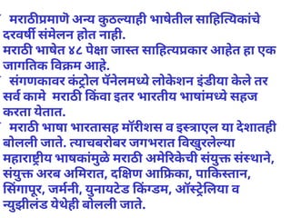 ✓ मराठ माणॆअ य कुठ याही भाषेतील सा ह यकांचे
दरवष संमेलन होत नाही.
मराठ भाषेत ४८ पेा जा त सा ह य कार आहेत हा एक
जाग तक व म आहे.
✓ संगणकावर कंोल पॅनेलम येलोकेशन इंडीया केलेतर
सव कामेमराठ कवा इतर भारतीय भाषांम येसहज
करता येतात.
✓ मराठ भाषा भारतासह मॉरीशस व इ ाएल या देशातही
बोलली जाते. याचबरोबर जगभरात वखुरलेया
महारा ीय भाषकांमुळेमराठ अमेरकेची संयु संथाने,
संयु अरब अ मरात, द ण आ का, पा क तान,
सगापूर, जमनी, युनायटेड क डम, ऑ ेलया व
युझीलंड येथेही बोलली जाते.
 
