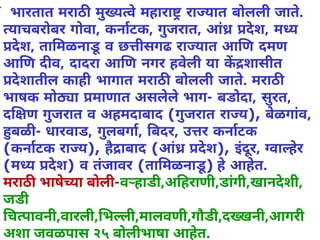✓ भारतात मराठ मुय वेमहारा रा यात बोलली जाते.
याचबरोबर गोवा, कनाटक, गुजरात, आं देश, म य
देश, ता मळनाडूव छ ीसगढ रा यात आ ण दमण
आ ण द व, दादरा आ ण नगर हवेली या क शासीत
देशातील काही भागात मराठ बोलली जाते. मराठ
भाषक मो ा माणात असलेलेभाग- बडोदा, सुरत,
द ण गुजरात व अहमदाबाद (गुजरात रा य), बेळगांव,
बळ - धारवाड, गुलबगा, बदर, उ र कनाटक
(कनाटक रा य), हैाबाद (आं देश), इंर, वा हेर
(म य देश) व तंजावर (ता मळनाडू) हेआहेत.
मराठ  भाषेया बोली-व हाडी,अ हराणी,डांगी,खानदेशी,
जडी
च पावनी,वारली, भ ली,मालवणी,गौडी,द खनी,आगरी
अशा जवळपास २५ बोलीभाषा आहेत.
 