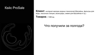 Кейс ProSale
Клиент - интернет-магазин водных технологий (бассейны, фильтры для
воды, насосные станции, аксессуары, химия для бассейнов и тд.)
Товаров - 1 060 ед.
Что получили за полгода?
 