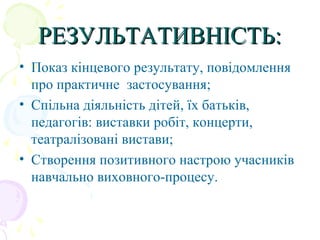 РЕЗУЛЬТАТИВНІСТЬ:РЕЗУЛЬТАТИВНІСТЬ:
• Показ кінцевого результату, повідомлення
про практичне застосування;
• Спільна діяльність дітей, їх батьків,
педагогів: виставки робіт, концерти,
театралізовані вистави;
• Створення позитивного настрою учасників
навчально виховного-процесу.
 