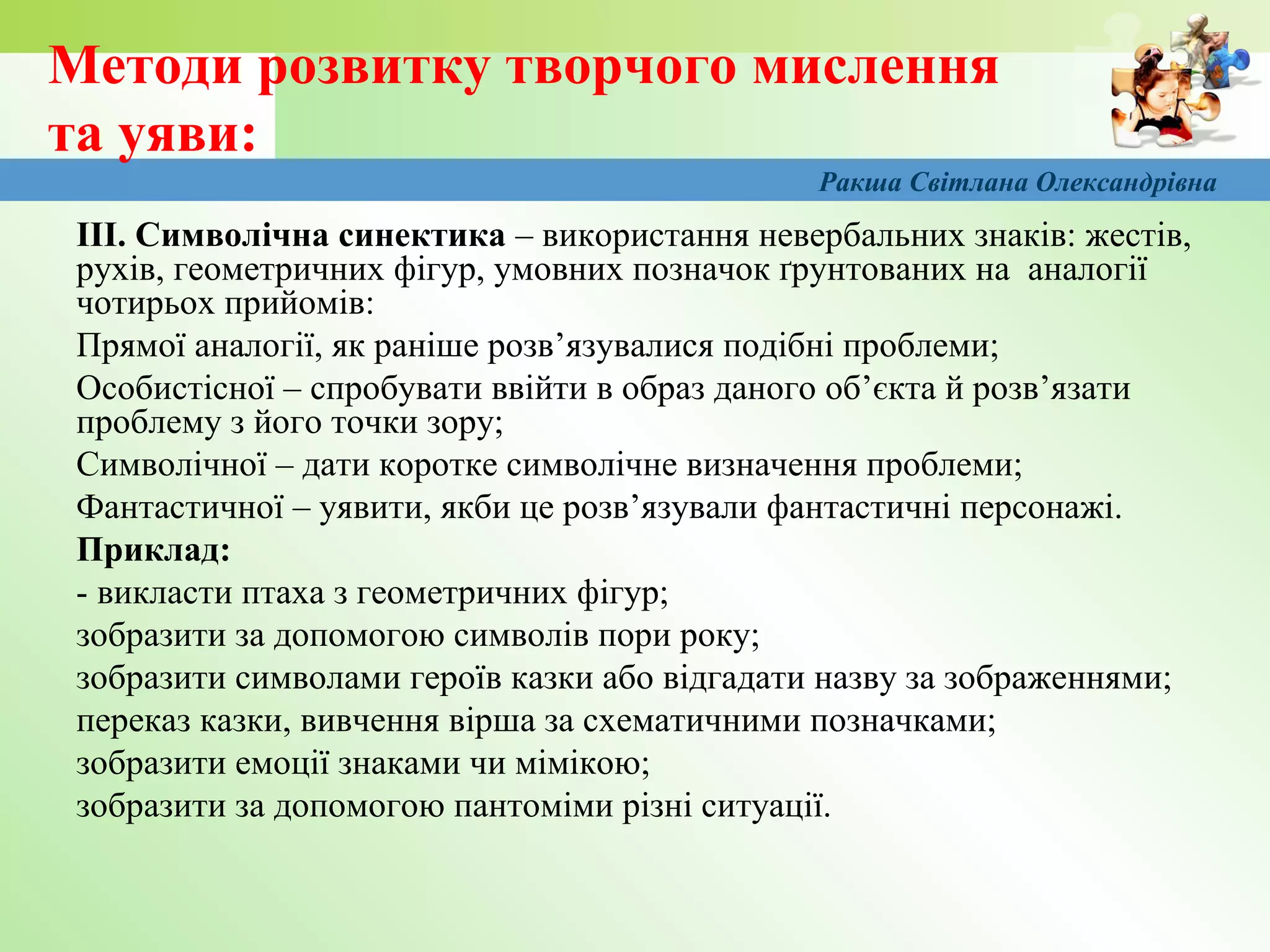 Методи розвитку творчого мислення
та уяви:
ІІІ. Символічна синектика – використання невербальних знаків: жестів,
рухів, геометричних фігур, умовних позначок ґрунтованих на аналогії
чотирьох прийомів:
Прямої аналогії, як раніше розв’язувалися подібні проблеми;
Особистісної – спробувати ввійти в образ даного об’єкта й розв’язати
проблему з його точки зору;
Символічної – дати коротке символічне визначення проблеми;
Фантастичної – уявити, якби це розв’язували фантастичні персонажі.
Приклад:
- викласти птаха з геометричних фігур;
зобразити за допомогою символів пори року;
зобразити символами героїв казки або відгадати назву за зображеннями;
переказ казки, вивчення вірша за схематичними позначками;
зобразити емоції знаками чи мімікою;
зобразити за допомогою пантоміми різні ситуації.
Ракша Світлана Олександрівна
 