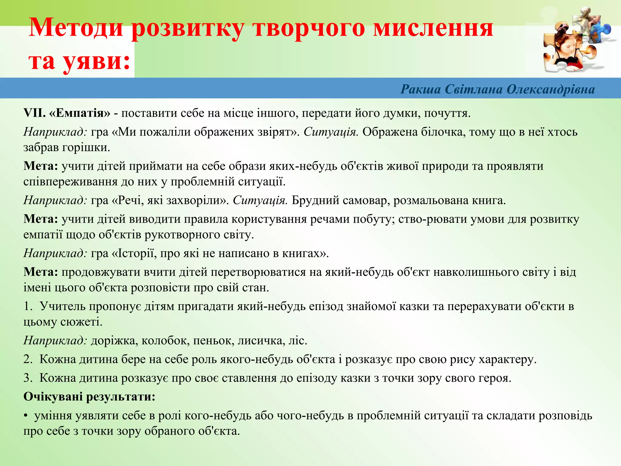 Методи розвитку творчого мислення
та уяви:
VІІ. «Емпатія» - поставити себе на місце іншого, передати його думки, почуття.
Наприклад: гра «Ми пожаліли ображених звірят». Ситуація. Ображена білочка, тому що в неї хтось
забрав горішки.
Мета: учити дітей приймати на себе образи яких-небудь об'єктів живої природи та проявляти
співпереживання до них у проблемній ситуації.
Наприклад: гра «Речі, які захворіли». Ситуація. Брудний самовар, розмальована книга.
Мета: учити дітей виводити правила користування речами побуту; ство-рювати умови для розвитку
емпатії щодо об'єктів рукотворного світу.
Наприклад: гра «Історії, про які не написано в книгах».
Мета: продовжувати вчити дітей перетворюватися на який-небудь об'єкт навколишнього світу і від
імені цього об'єкта розповісти про свій стан.
1. Учитель пропонує дітям пригадати який-небудь епізод знайомої казки та перерахувати об'єкти в
цьому сюжеті.
Наприклад: доріжка, колобок, пеньок, лисичка, ліс.
2. Кожна дитина бере на себе роль якого-небудь об'єкта і розказує про свою рису характеру.
3. Кожна дитина розказує про своє ставлення до епізоду казки з точки зору свого героя.
Очікувані результати:
• уміння уявляти себе в ролі кого-небудь або чого-небудь в проблемній ситуації та складати розповідь
про себе з точки зору обраного об'єкта.
Ракша Світлана Олександрівна
 