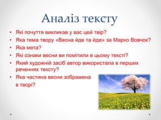 Аналіз тексту
• Які почуття викликав у вас цей твір?
• Яка тема твору «Весна йде та йде» за Марко Вовчок?
• Яка мета?
• Які ознаки весни ви помітили в цьому тексті?
• Який художній засіб автор використала в перших
реченнях тексту?
• Яка частина весни зображена
в творі?
 