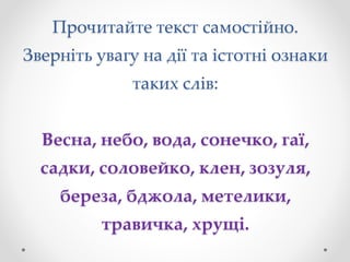 Прочитайте текст самостійно.
Зверніть увагу на дії та істотні ознаки
таких слів:
Весна, небо, вода, сонечко, гаї,
садки, соловейко, клен, зозуля,
береза, бджола, метелики,
травичка, хрущі.
 