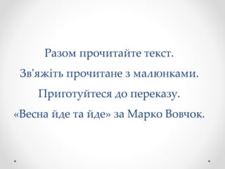 Разом прочитайте текст.
Зв'яжіть прочитане з малюнками.
Приготуйтеся до переказу.
«Весна йде та йде» за Марко Вовчок.
 