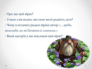 - Про що цей вірш?
- З яких слів видно, що саме весні радіють діти?
- Чому в останніх рядках вірша автор «…зрадів,
помолодів, як ті дівчатка й хлопчики.»
- Який настрій у вас викликав цей вірш?
 