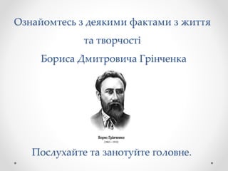 Ознайомтесь з деякими фактами з життя
та творчості
Бориса Дмитровича Грінченка
Послухайте та занотуйте головне.
 