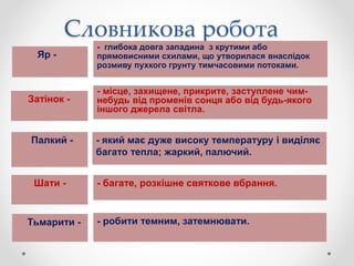 Словникова робота
Яр -
- глибока довга западина з крутими або
прямовисними схилами, що утворилася внаслідок
розмиву пухкого грунту тимчасовими потоками.
Затінок -
- місце, захищене, прикрите, заступлене чим-
небудь від променів сонця або від будь-якого
іншого джерела світла.
Палкий - - який має дуже високу температуру і виділяє
багато тепла; жаркий, палючий.
Шати - - багате, розкішне святкове вбрання.
Тьмарити - - робити темним, затемнювати.
 