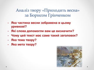 Аналіз твору «Приходить весна»
за Борисом Грінченком
- Яка частина весни зображена в цьому
уривкові?
- Які слова допомогли вам це визначити?
- Чому цей текст має саме такий заголовок?
- Яка тема твору?
- Яка мета твору?
 
