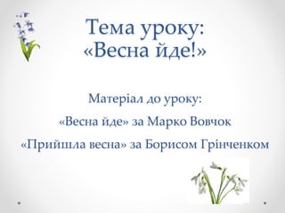 Тема уроку:
«Весна йде!»
Матеріал до уроку:
«Весна йде» за Марко Вовчок
«Прийшла весна» за Борисом Грінченком
 