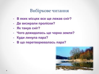Вибіркове читання
- В яких місцях все ще лежав сніг?
- Де визирали проліски?
- Як танув сніг?
- Чого дожидалась ще чорна земля?
- Куди линула пара?
- В що перетворювалась пара?
 