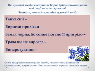 Які художні засоби використав Борис Грінченко описуючи
такі події на початку весни?
Знайдіть, зачитайте, назвіть художній засіб.
Танув сніг –
Виросли проліски –
Земля чорна, бо сонце погано її пригріло –
Трава ще не виросла –
Випаровування -
Отже, використовуючи художні засоби, тексти стають цікавішими,
насиченішими, яскравішими. Нам легше уявити картини описані в творах.
 