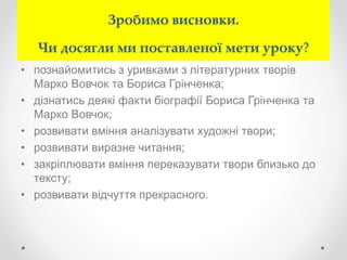 Зробимо висновки.
Чи досягли ми поставленої мети уроку?
• познайомитись з уривками з літературних творів
Марко Вовчок та Бориса Грінченка;
• дізнатись деякі факти біографії Бориса Грінченка та
Марко Вовчок;
• розвивати вміння аналізувати художні твори;
• розвивати виразне читання;
• закріплювати вміння переказувати твори близько до
тексту;
• розвивати відчуття прекрасного.
 