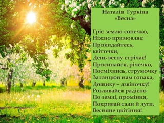 Наталія Гуркіна
«Весна»
Гріє землю сонечко,
Ніжно примовляє:
Прокидайтесь,
квіточки,
День весну стрічає!
Просинайся, річечко,
Посміхнись, струмочку
Затанцюй нам гопака,
Дощику – дзвіночку!
Розливайся радісно
По землі, проміння,
Покривай сади й луги,
Весняне цвітіння!
 
