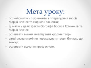 Мета уроку:
• познайомитись з уривками з літературних творів
Марко Вовчок та Бориса Грінченка;
• дізнатись деякі факти біографії Бориса Грінченка та
Марко Вовчок;
• розвивати вміння аналізувати художні твори;
• закріплювати вміння переказувати твори близько до
тексту;
• розвивати відчуття прекрасного.
 