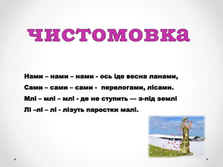 Нами – нами – нами - ось іде весна ланами,
Сами – сами – сами - перелогами, лісами.
Млі – млі – млі - де не ступить — з-під землі
Лі –лі – лі - лізуть паростки малі.
 