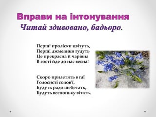 .
Перші проліски цвітуть,
Перші джмелики гудуть
Це прекрасна й чарівна
В гості йде до нас весна!
Скоро прилетять в гаї
Голосисті солов'ї,
Будуть радо щебетать,
Будуть весноньку вітать.
 