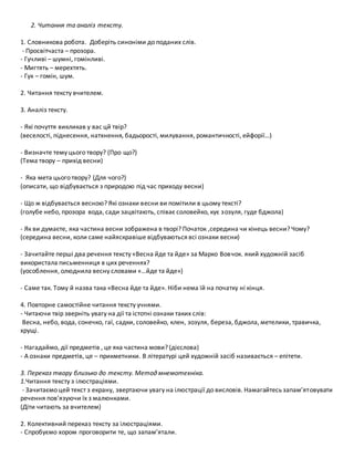 2. Читання та аналіз тексту.
1. Словникова робота. Доберіть синоніми до поданих слів.
- Просвітчаста – прозора.
- Гучливі – шумні, гомінливі.
- Мигтять – мерехтять.
- Гук – гомін, шум.
2. Читання тексту вчителем.
3. Аналіз тексту.
- Які почуття викликав у вас цй твір?
(веселості, піднесення, натхнення, бадьорості, милування, романтичності, ейфорії…)
- Визначте тему цього твору? (Про що?)
(Тема твору – прихід весни)
- Яка мета цього твору? (Для чого?)
(описати, що відбувається з природою під час приходу весни)
- Що ж відбувається весною? Які ознаки весни ви помітили в цьому тексті?
(голубе небо, прозора вода, сади зацвітають, співає соловейко, кує зозуля, гуде бджола)
- Як ви думаєте, яка частина весни зображена в творі? Початок ,середина чи кінець весни? Чому?
(середина весни, коли саме найяскравіше відбуваються всі ознаки весни)
- Зачитайте перші два речення тексту «Весна йде та йде» за Марко Вовчок. який художній засіб
використала письменниця в цих реченнях?
(уособлення, олюднила весну словами «…йде та йде»)
- Саме так. Тому й назва така «Весна йде та йде». Ніби нема їй на початку ні кінця.
4. Повторне самостійне читання тексту учнями.
- Читаючи твір зверніть увагу на дії та істотні ознаки таких слів:
Весна, небо, вода, сонечко, гаї, садки, соловейко, клен, зозуля, береза, бджола, метелики, травичка,
хрущі.
- Нагадаймо, дії предметів , це яка частина мови? (дієслова)
- А ознаки предметів, це – прикметники. В літературі цей художній засіб називається – епітети.
3. Переказ твору близько до тексту. Метод мнемотехніка.
1.Читання тексту з ілюстраціями.
- Зачитаємо цей текст з екрану, звертаючи увагу на ілюстрації до висловів. Намагайтесь запам’ятовувати
речення пов’язуючи їх з малюнками.
(Діти читають за вчителем)
2. Колективний переказ тексту за ілюстраціями.
- Спробуємо хором проговорити те, що запам’ятали.
 