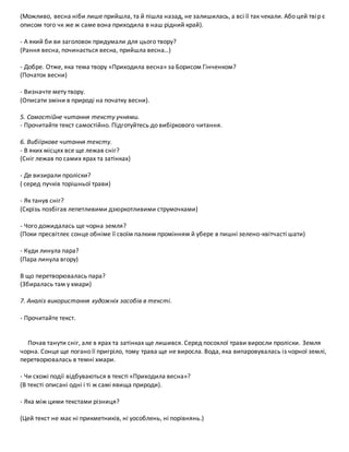 (Можливо, весна ніби лише прийшла, та й пішла назад, не залишилась, а всі її так чекали. Або цей твір є
описом того чк же ж саме вона приходила в наш рідний край).
- А який би ви заголовок придумали для цього твору?
(Рання весна, починається весна, прийшла весна…)
- Добре. Отже, яка тема твору «Приходила весна» за Борисом Гінченком?
(Початок весни)
- Визначте мету твору.
(Описати зміни в природі на початку весни).
5. Самостійне читання тексту учнями.
- Прочитайте текст самостійно. Підготуйтесь до вибіркового читання.
6. Вибііркове читання тексту.
- В яких місцях все ще лежав сніг?
(Сніг лежав по самих ярах та затінках)
- Де визирали проліски?
( серед пучків торішньої трави)
- Як танув сніг?
(Скрізь позбігав лепетливими дзюркотливими струмочками)
- Чого дожидалась ще чорна земля?
(Поки пресвітлеє сонце обніме її своїм палким промінням й убере в пишні зелено-квітчасті шати)
- Куди линула пара?
(Пара линула вгору)
В що перетворювалась пара?
(Збиралась там у хмари)
7. Аналіз використання художніх засобів в тексті.
- Прочитайте текст.
Почав танути сніг, але в ярах та затінках ще лишився. Серед посохлої трави виросли проліски. Земля
чорна. Сонце ще погано її пригріло, тому трава ще не виросла. Вода, яка випаровувалась із чорної землі,
перетворювалась в темні хмари.
- Чи схожі події відбуваються в тексті «Приходила весна»?
(В тексті описані одні і ті ж самі явища природи).
- Яка між цими текстами різниця?
(Цей текст не має ні прикметників, ні уособлень, ні порівнянь.)
 