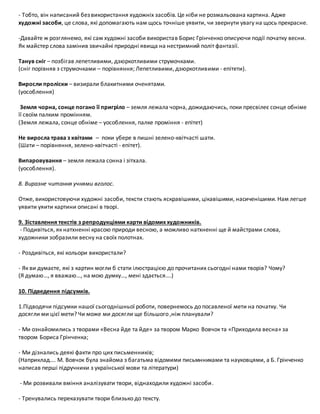 - Тобто, він написаний безвикористання художніх засобів. Це ніби не розмальована картина. Адже
художні засоби, це слова, які допомагають нам щось точніше уявити, чи звернути увагу на щось прекрасне.
-Давайте ж розглянемо, які сам художні засоби використав Борис Грінченко описуючи події початку весни.
Як майстер слова замінив звичайні природні явища на нестримний політ фантазії.
Танув сніг – позбігав лепетливими, дзюркотливими струмочками.
(сніг порівняв з струмочками – порівняння; Лепетливими, дзюркотливими - епітети).
Виросли проліски – визирали блакитними оченятами.
(уособлення)
Земля чорна, сонце погано її пригріло – земля лежала чорна, дожидаючись, поки пресвілеє сонце обніме
її своїм палким промінням.
(Земля лежала, сонце обніме – уособлення, палке проміння - епітет)
Не виросла трава з квітами – поки убере в пишні зелено-квітчасті шати.
(Шати – порівняння, зелено-квітчасті - епітет).
Випаровування – земля лежала сонна і зітхала.
(уособлення).
8. Виразне читання учнями вголос.
Отже, використовуючи художні засоби, тексти стають яскравішими, цікавішими, насиченішими. Нам легше
уявити уяити картини описані в творі.
9. Зіставлення текстів з репродукціями карти відомих художників.
- Подивіться, як натхненні красою природи весною, а можливо натхненні ще й майстрами слова,
художники зобразили весну на своїх полотнах.
- Роздивіться, які кольори використали?
- Як ви думаєте, які з картин могли б стати ілюстрацією до прочитаних сьогодні нами творів? Чому?
(Я думаю…, я вважаю…, на мою думку…, мені здається….)
10. Підведення підсумків.
1.Підводячи підсумки нашої сьогоднішньої роботи, повернемось до посавленої мети на початку. Чи
досягли ми цієї мети? Чи може ми досягли ще більшого ,ніж планували?
- Ми ознайомились з творами «Весна йде та йде» за твором Марко Вовчок та «Приходила весна» за
твором Бориса Грінченка;
- Ми дізнались деякі факти про цих письменників;
(Наприклад…. М. Вовчок була знайома з багатьма відомими письмнниками та науковцями, а Б. Грінченко
написав перші підручники з української мови та літератури)
- Ми розвивали вміння аналізувати твори, віднаходили художні засоби.
- Тренувались переказувати твори близько до тексту.
 