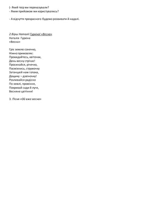 (- Який твір ми переказували?
- Яким прийомом ми користувались?
- А відчуття прекрасного будемо розвивати й надалі.
2.Вірш Наталії Гуркіної «Весна»
Наталія Гуркіна
«Весна»
Гріє землю сонечко,
Ніжно примовляє:
Прокидайтесь, квіточки,
День весну стрічає!
Просинайся, річечко,
Посміхнись, струмочку
Затанцюй нам гопака,
Дощику – дзвіночку!
Розливайся радісно
По землі, проміння,
Покривай сади й луги,
Весняне цвітіння!
3. Пісня «Ой вже весна»
 