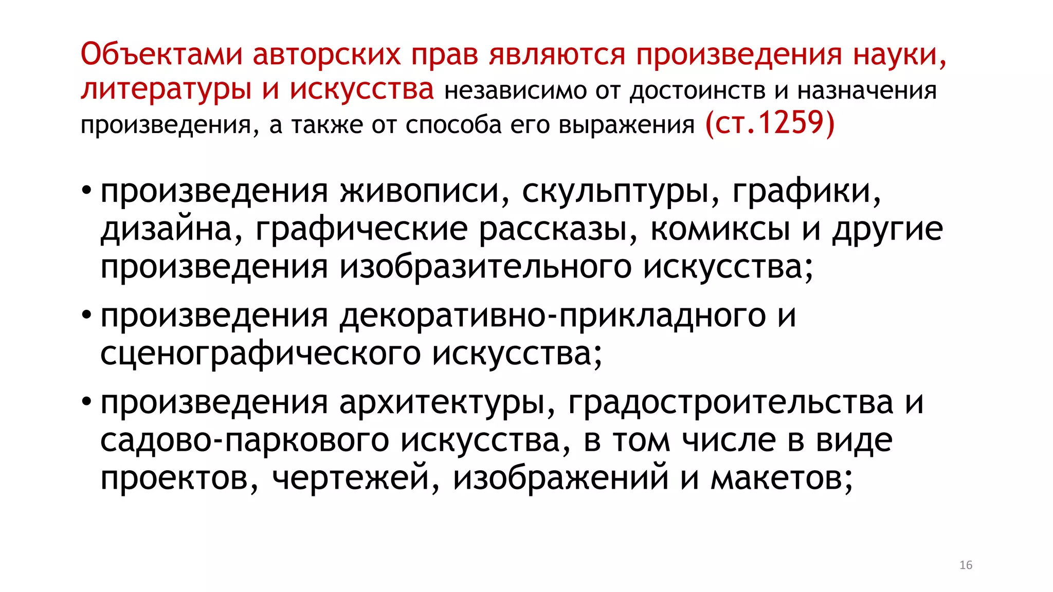 16
Объектами авторских прав являются произведения науки,
литературы и искусства независимо от достоинств и назначения
произведения, а также от способа его выражения (ст.1259)
• произведения живописи, скульптуры, графики,
дизайна, графические рассказы, комиксы и другие
произведения изобразительного искусства;
• произведения декоративно-прикладного и
сценографического искусства;
• произведения архитектуры, градостроительства и
садово-паркового искусства, в том числе в виде
проектов, чертежей, изображений и макетов;
 