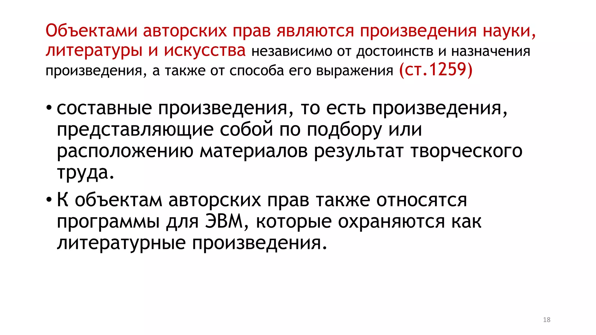 18
Объектами авторских прав являются произведения науки,
литературы и искусства независимо от достоинств и назначения
произведения, а также от способа его выражения (ст.1259)
• составные произведения, то есть произведения,
представляющие собой по подбору или
расположению материалов результат творческого
труда.
• К объектам авторских прав также относятся
программы для ЭВМ, которые охраняются как
литературные произведения.
 