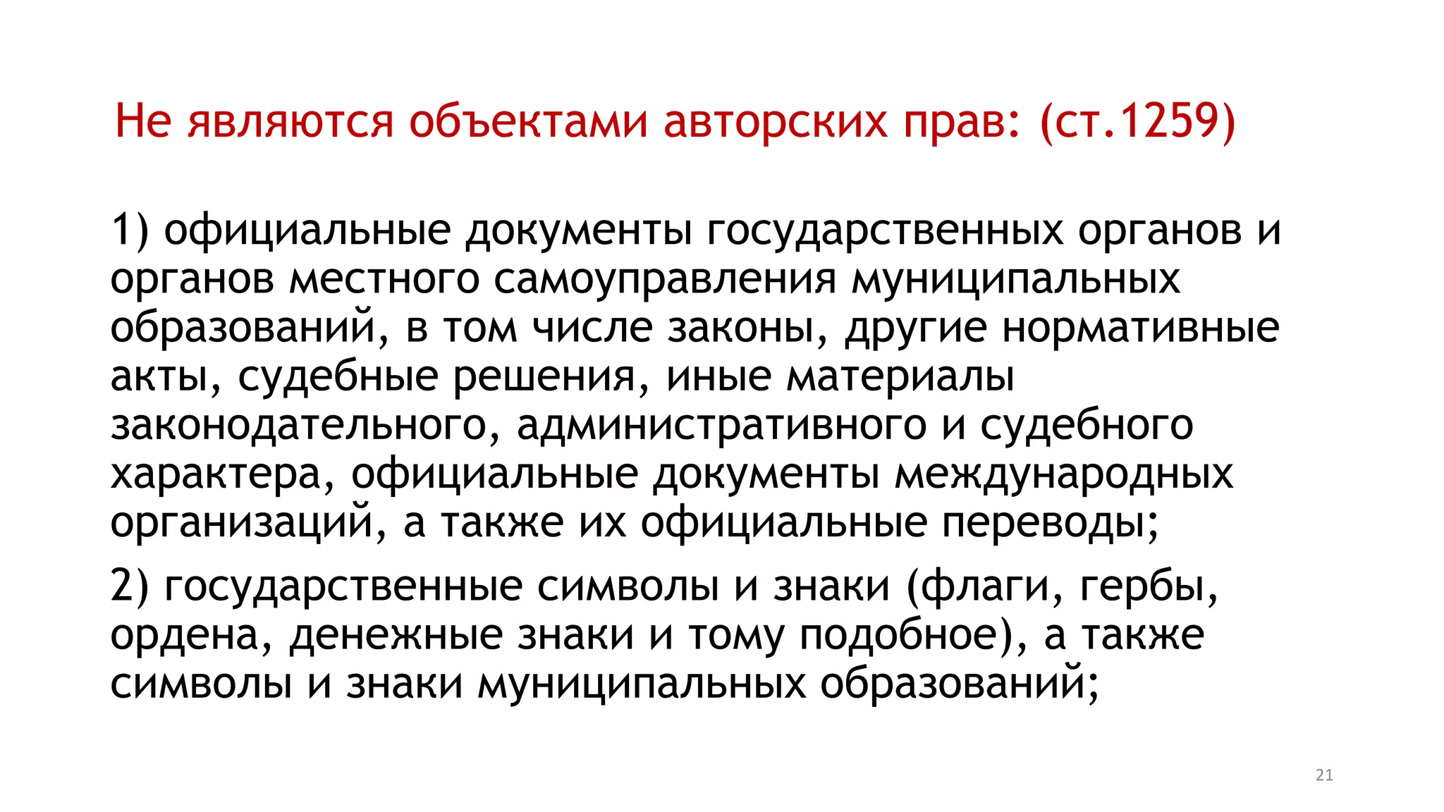 21
Не являются объектами авторских прав: (ст.1259)
1) официальные документы государственных органов и
органов местного самоуправления муниципальных
образований, в том числе законы, другие нормативные
акты, судебные решения, иные материалы
законодательного, административного и судебного
характера, официальные документы международных
организаций, а также их официальные переводы;
2) государственные символы и знаки (флаги, гербы,
ордена, денежные знаки и тому подобное), а также
символы и знаки муниципальных образований;
 