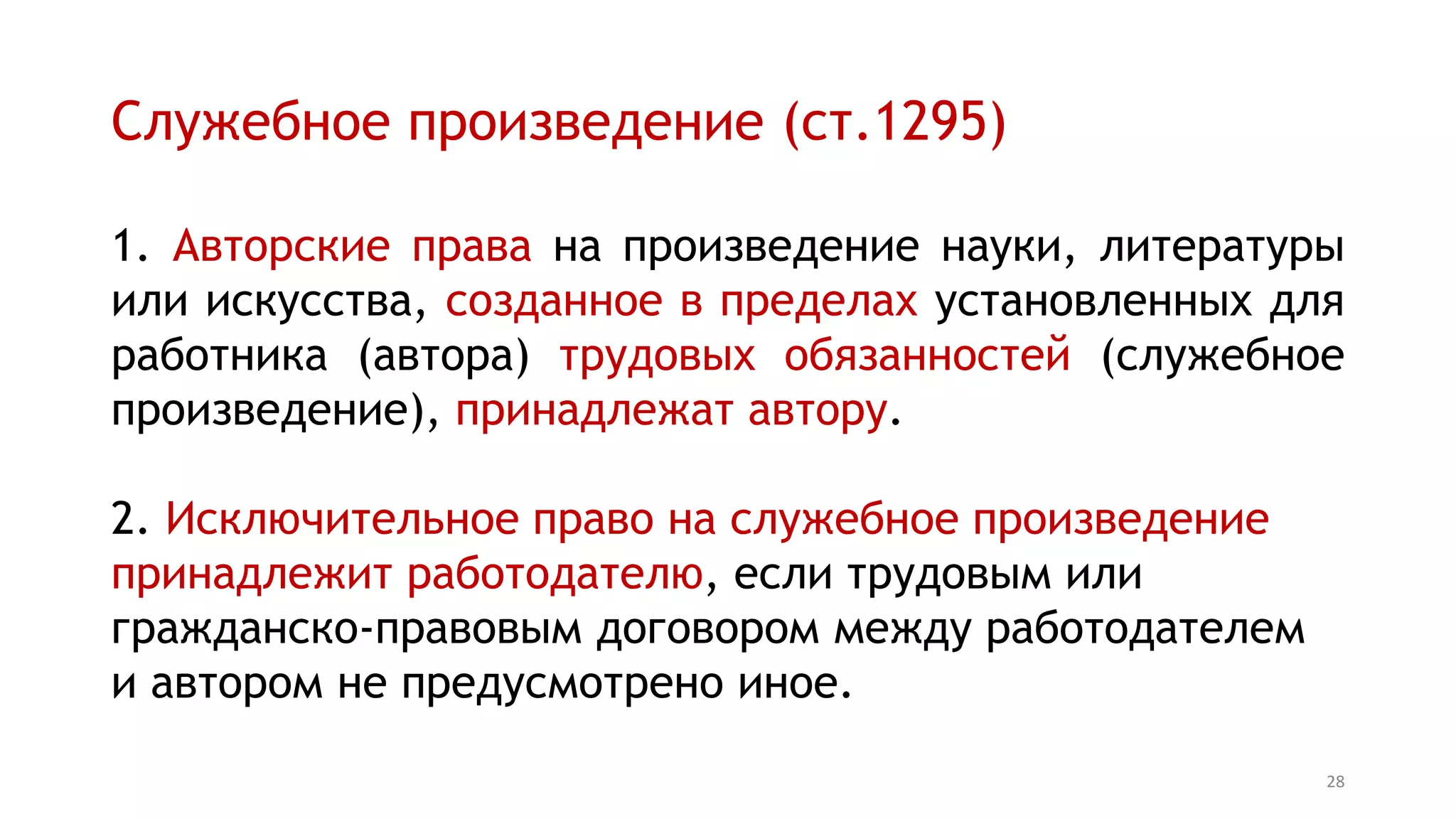 Служебное произведение (ст.1295)
1. Авторские права на произведение науки, литературы
или искусства, созданное в пределах установленных для
работника (автора) трудовых обязанностей (служебное
произведение), принадлежат автору.
2. Исключительное право на служебное произведение
принадлежит работодателю, если трудовым или
гражданско-правовым договором между работодателем
и автором не предусмотрено иное.
28
 