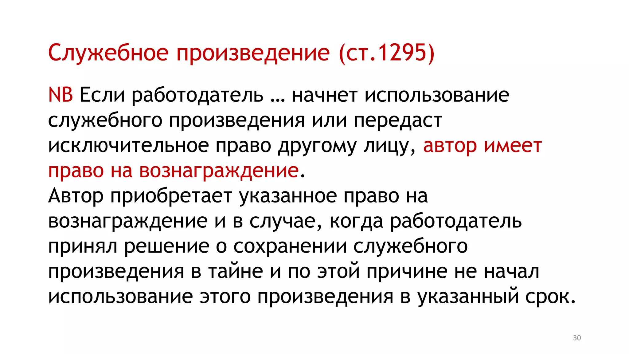 Служебное произведение (ст.1295)
NB Если работодатель … начнет использование
служебного произведения или передаст
исключительное право другому лицу, автор имеет
право на вознаграждение.
Автор приобретает указанное право на
вознаграждение и в случае, когда работодатель
принял решение о сохранении служебного
произведения в тайне и по этой причине не начал
использование этого произведения в указанный срок.
30
 