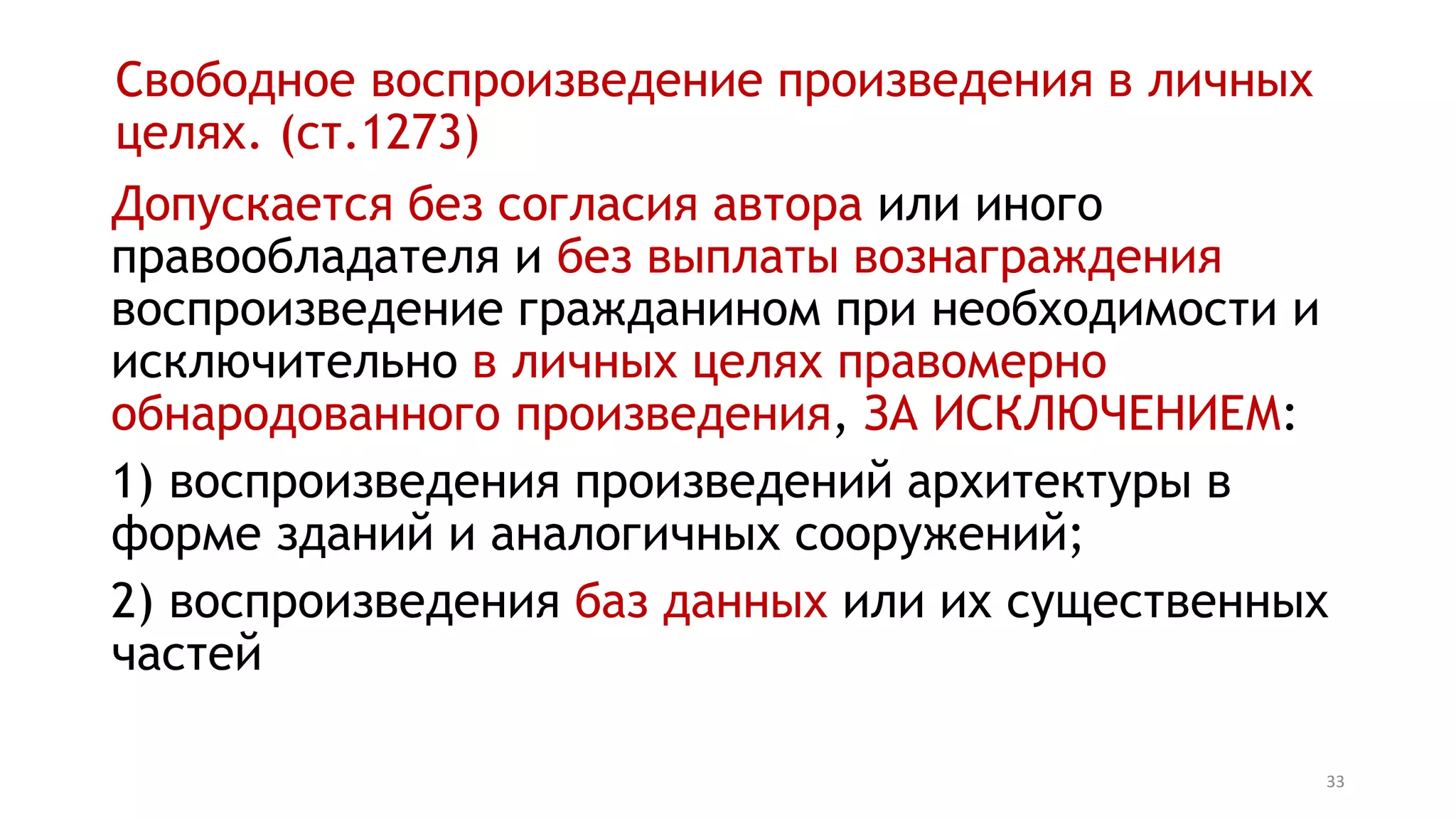 33
Свободное воспроизведение произведения в личных
целях. (ст.1273)
Допускается без согласия автора или иного
правообладателя и без выплаты вознаграждения
воспроизведение гражданином при необходимости и
исключительно в личных целях правомерно
обнародованного произведения, ЗА ИСКЛЮЧЕНИЕМ:
1) воспроизведения произведений архитектуры в
форме зданий и аналогичных сооружений;
2) воспроизведения баз данных или их существенных
частей
 