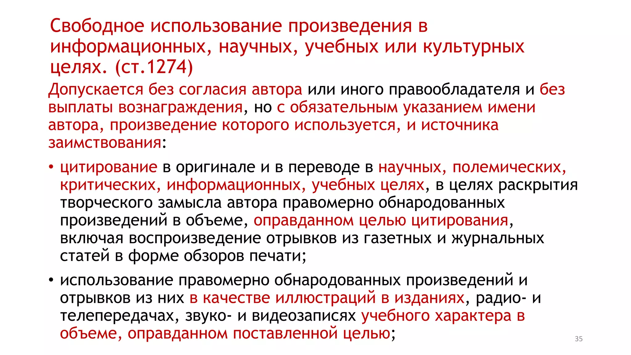 35
Свободное использование произведения в
информационных, научных, учебных или культурных
целях. (ст.1274)
Допускается без согласия автора или иного правообладателя и без
выплаты вознаграждения, но с обязательным указанием имени
автора, произведение которого используется, и источника
заимствования:
• цитирование в оригинале и в переводе в научных, полемических,
критических, информационных, учебных целях, в целях раскрытия
творческого замысла автора правомерно обнародованных
произведений в объеме, оправданном целью цитирования,
включая воспроизведение отрывков из газетных и журнальных
статей в форме обзоров печати;
• использование правомерно обнародованных произведений и
отрывков из них в качестве иллюстраций в изданиях, радио- и
телепередачах, звуко- и видеозаписях учебного характера в
объеме, оправданном поставленной целью;
 