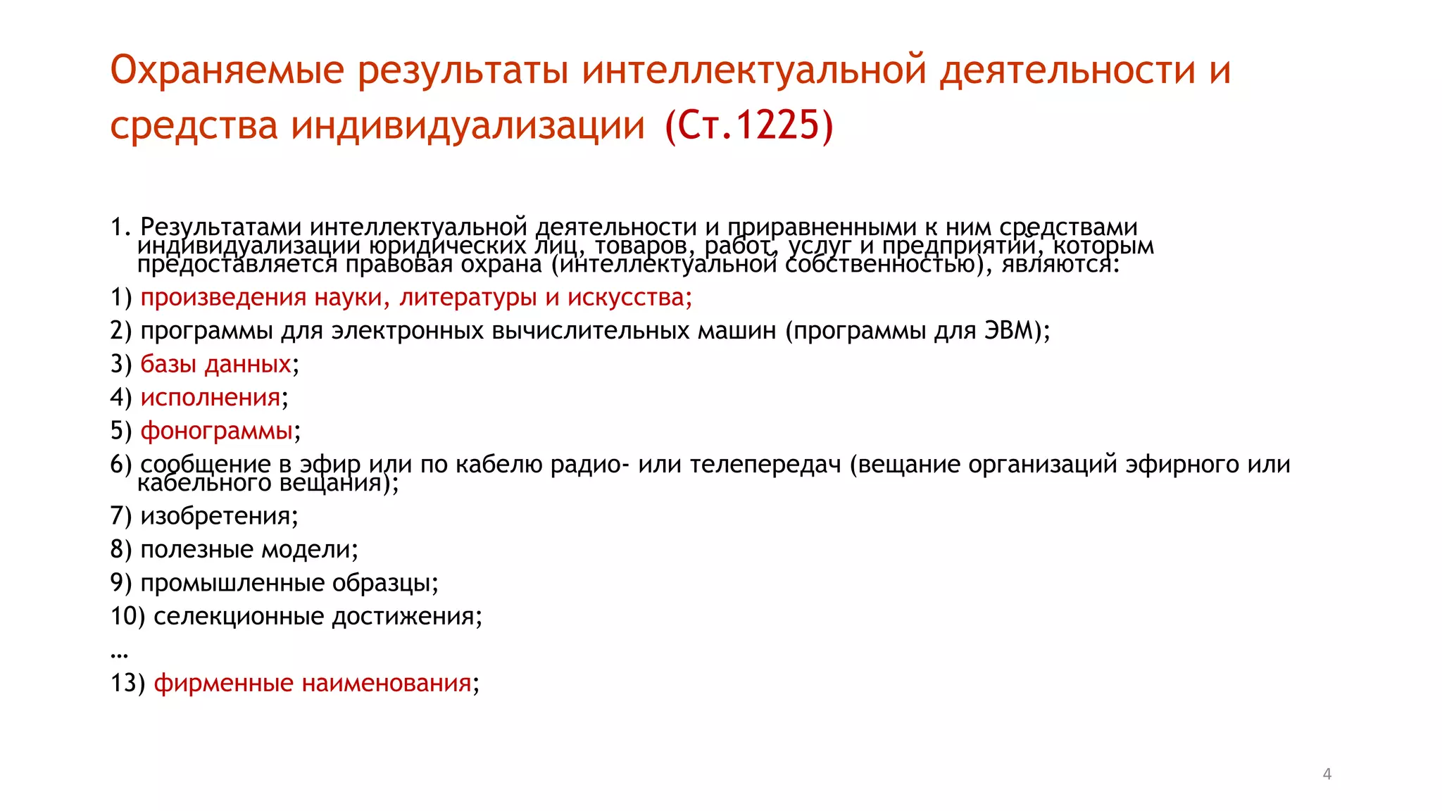 4
Охраняемые результаты интеллектуальной деятельности и
средства индивидуализации (Ст.1225)
1. Результатами интеллектуальной деятельности и приравненными к ним средствами
индивидуализации юридических лиц, товаров, работ, услуг и предприятий, которым
предоставляется правовая охрана (интеллектуальной собственностью), являются:
1) произведения науки, литературы и искусства;
2) программы для электронных вычислительных машин (программы для ЭВМ);
3) базы данных;
4) исполнения;
5) фонограммы;
6) сообщение в эфир или по кабелю радио- или телепередач (вещание организаций эфирного или
кабельного вещания);
7) изобретения;
8) полезные модели;
9) промышленные образцы;
10) селекционные достижения;
…
13) фирменные наименования;
 