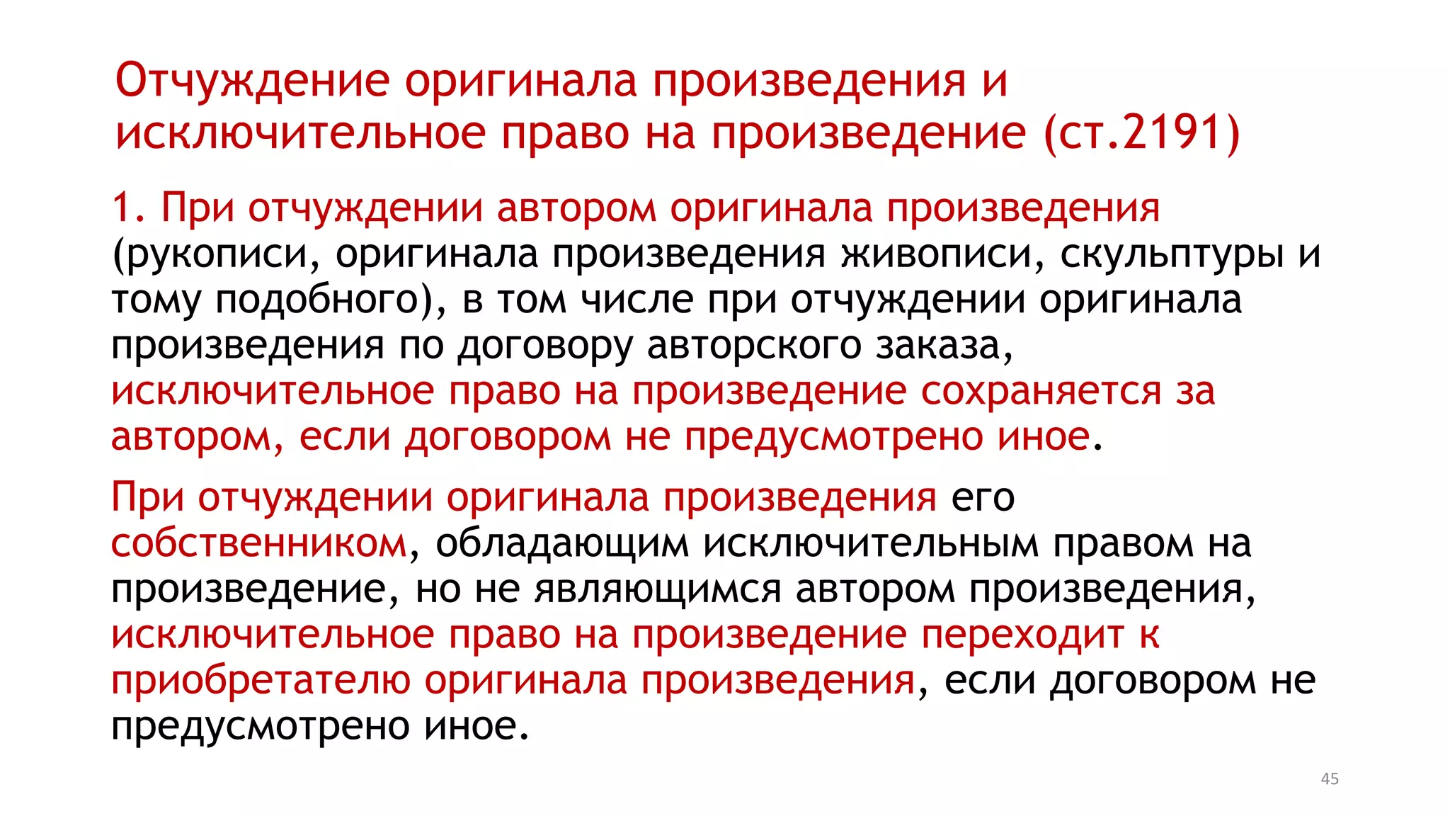 45
Отчуждение оригинала произведения и
исключительное право на произведение (ст.1291)
1. При отчуждении автором оригинала произведения
(рукописи, оригинала произведения живописи, скульптуры и
тому подобного), в том числе при отчуждении оригинала
произведения по договору авторского заказа,
исключительное право на произведение сохраняется за
автором, если договором не предусмотрено иное.
При отчуждении оригинала произведения его
собственником, обладающим исключительным правом на
произведение, но не являющимся автором произведения,
исключительное право на произведение переходит к
приобретателю оригинала произведения, если договором не
предусмотрено иное.
 